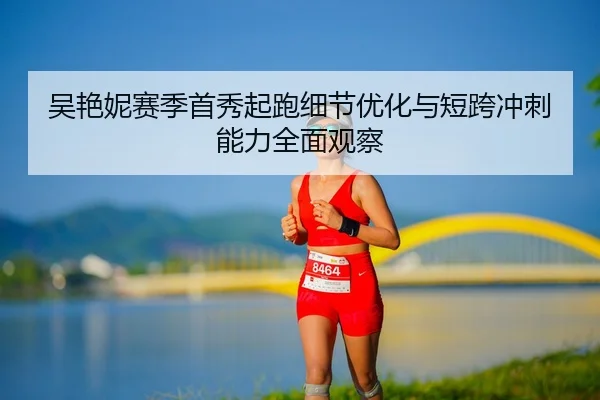 吴艳妮赛季首秀起跑细节优化与短跨冲刺能力全面观察