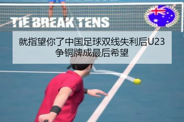 就指望你了中国足球双线失利后U23争铜牌成最后希望